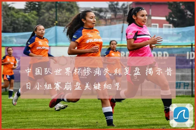 中国队世界杯惨痛失利复盘 揭示昔日小组赛崩盘关键细节