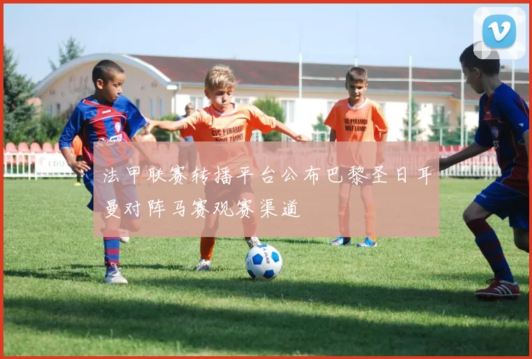 法甲联赛转播平台公布巴黎圣日耳曼对阵马赛观赛渠道