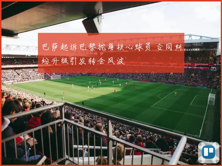 巴萨起诉巴黎挖角核心球员 合同纠纷升级引发转会风波