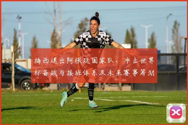 梅西退出阿根廷国家队，冲击世界杯备战与接班体系及未来赛事筹划