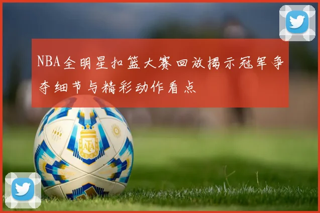 NBA全明星扣篮大赛回放揭示冠军争夺细节与精彩动作看点