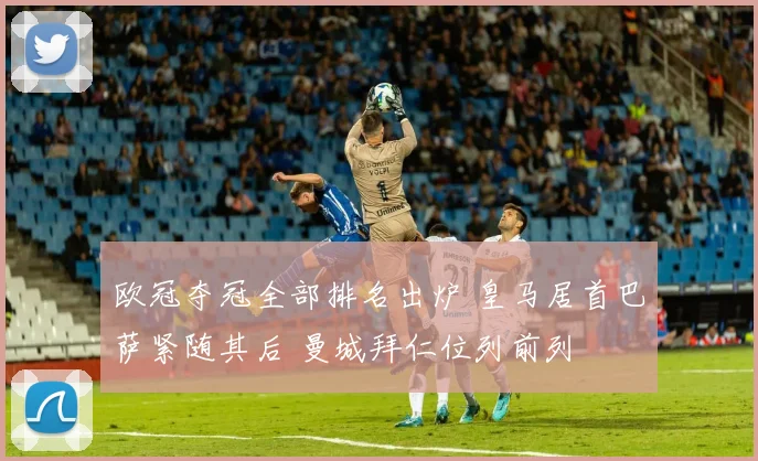 欧冠夺冠全部排名出炉 皇马居首巴萨紧随其后 曼城拜仁位列前列