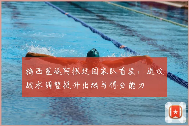 梅西重返阿根廷国家队首发，进攻战术调整提升出线与得分能力