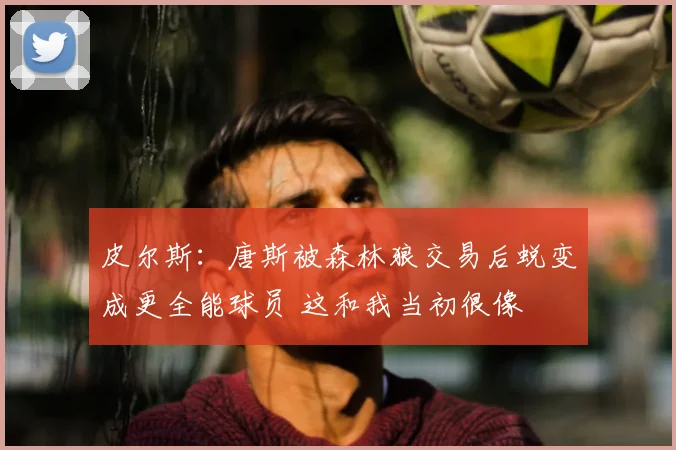 皮尔斯：唐斯被森林狼交易后蜕变成更全能球员 这和我当初很像