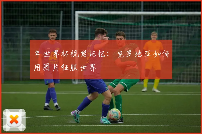 年世界杯视觉记忆:克罗地亚如何用图片征服世界