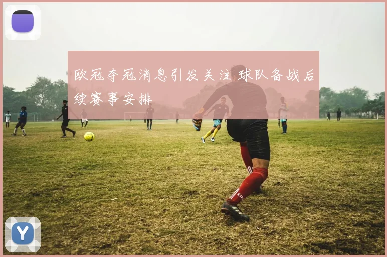 欧冠夺冠消息引发关注 球队备战后续赛事安排