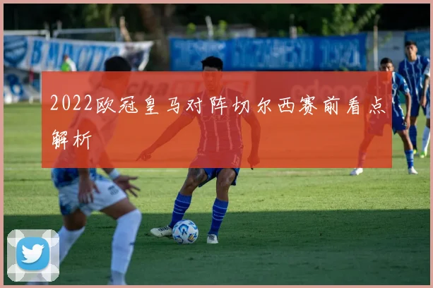 2022欧冠皇马对阵切尔西赛前看点解析